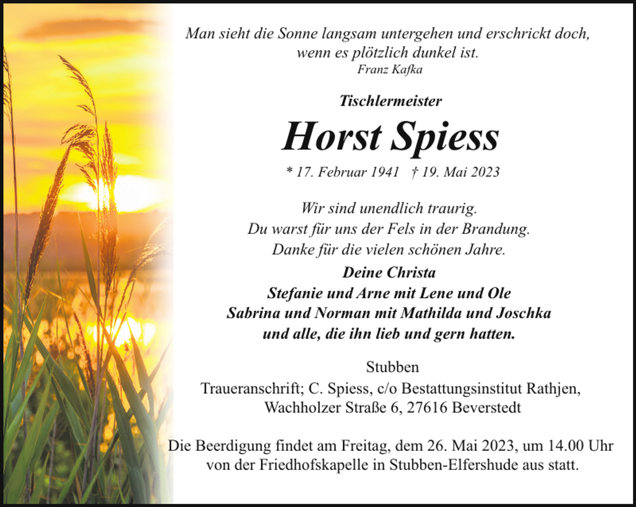 <p>Man sieht die Sonne langsam untergehen und erschrickt doch,<br />wenn es plötzlich dunkel ist.<br />Franz Kafka</p><p>Tischlermeister</p><p>Horst Spiess</p><p>* 17. Februar 1941 † 19. Mai 2023</p><p>Wir sind unendlich traurig.<br />Du warst für uns der Fels in der Brandung.<br />Danke für die vielen schönen Jahre.<br />Deine Christa<br />Stefanie und Arne mit Lene und Ole<br />Sabrina und Norman mit Mathilda und Joschka<br />und alle, die ihn lieb und gern hatten.<br />Stubben<br />Traueranschrift; C. Spiess, c/o Bestattungsinstitut Rathjen,<br />Wachholzer Straße 6, 27616 Beverstedt<br />Die Beerdigung findet am Freitag, dem 26. Mai 2023, um 14.00 Uhr<br />von der Friedhofskapelle in Stubben-Elfershude aus statt.</p>