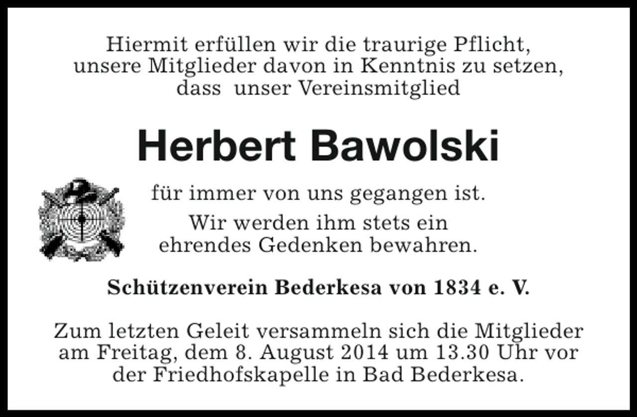 <p>Hiermit erfüllen wir die traurige Pflicht,<br />unsere Mitglieder davon in Kenntnis zu setzen,<br />dass unser Vereinsmitglied</p><p>Herbert Bawolski<br />für immer von uns gegangen ist.<br />Wir werden ihm stets ein<br />ehrendes Gedenken bewahren.<br />Schützenverein Bederkesa von 1834 e. V.<br />Zum letzten Geleit versammeln sich die Mitglieder<br />am Freitag, dem 8. August 2014 um 13.30 Uhr vor<br />der Friedhofskapelle in Bad Bederkesa.</p>