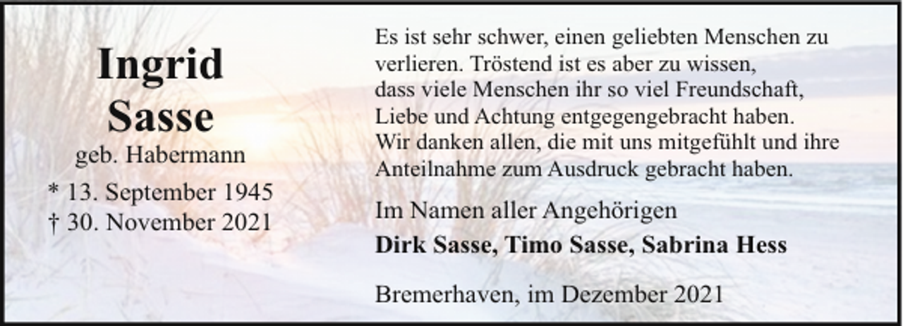 <p>Ingrid<br />Sasse</p><p>geb. Habermann<br />* 13. September 1945<br />† 30. November 2021</p><p>Es ist sehr schwer, einen geliebten Menschen zu<br />verlieren. Tröstend ist es aber zu wissen,<br />dass viele Menschen ihr so viel Freundschaft,<br />Liebe und Achtung entgegengebracht haben.<br />Wir danken allen, die mit uns mitgefühlt und ihre<br />Anteilnahme zum Ausdruck gebracht haben.</p><p>Im Namen aller Angehörigen<br />Dirk Sasse, Timo Sasse, Sabrina Hess<br />Bremerhaven, im Dezember 2021</p>
