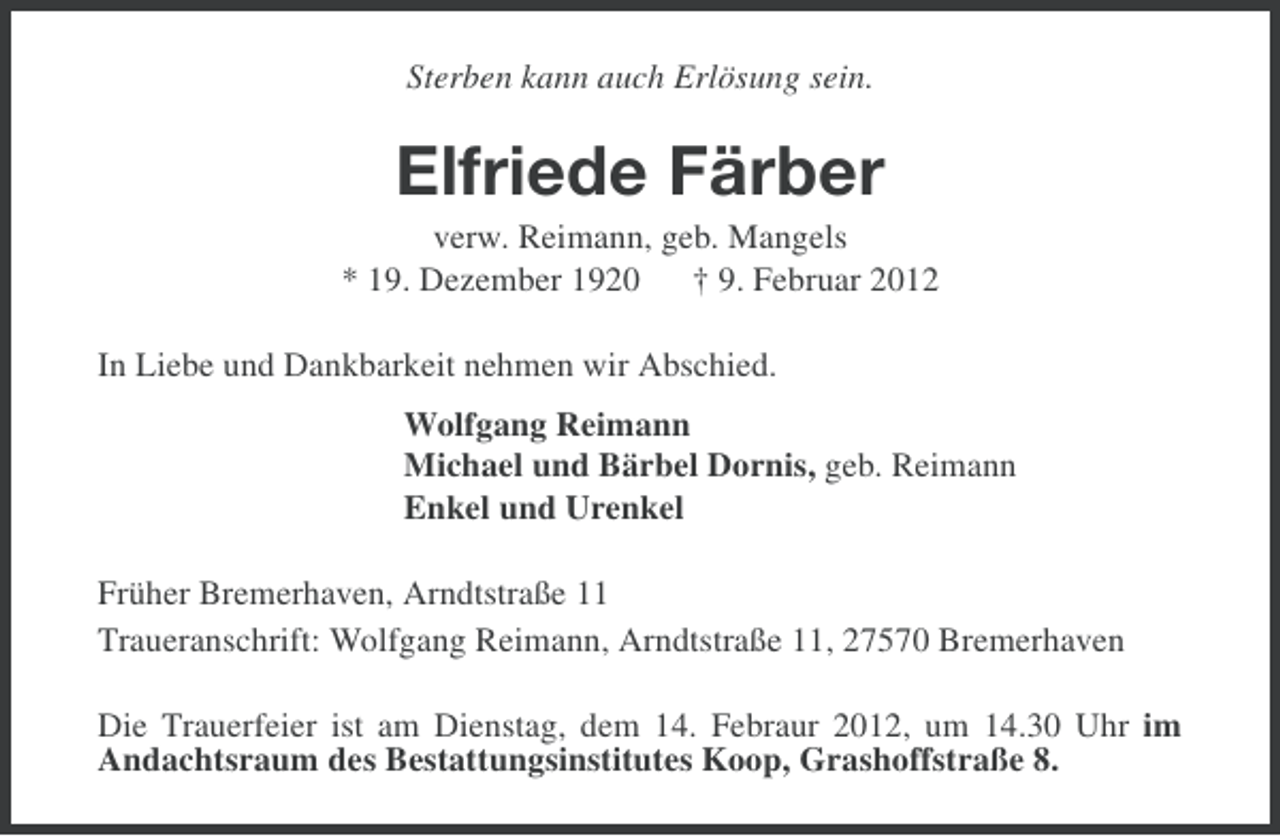 <p>Sterben kann auch Erlösung sein.</p><p>Elfriede Färber<br />verw. Reimann, geb. Mangels<br />* 19. Dezember 1920 † 9. Februar 2012<br />In Liebe und Dankbarkeit nehmen wir Abschied.<br />Wolfgang Reimann<br />Michael und Bärbel Dornis, geb. Reimann<br />Enkel und Urenkel<br />Früher Bremerhaven, Arndtstraße 11<br />Traueranschrift: Wolfgang Reimann, Arndtstraße 11, 27570 Bremerhaven<br />Die Trauerfeier ist am Dienstag, dem 14. Febraur 2012, um 14.30 Uhr im<br />Andachtsraum des Bestattungsinstitutes Koop, Grashoffstraße 8.</p>
