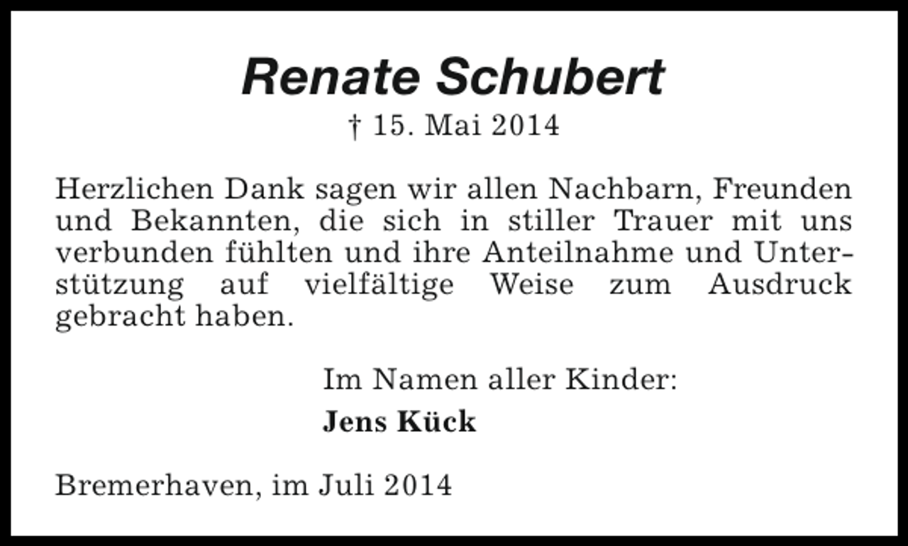 <p>Renate Schubert<br />† 15. Mai 2014</p><p>Herzlichen Dank sagen wir allen Nachbarn, Freunden<br />und Bekannten, die sich in stiller Trauer mit uns<br />verbunden fühlten und ihre Anteilnahme und Unterstützung auf vielfältige Weise zum Ausdruck<br />gebracht haben.<br />Im Namen aller Kinder:<br />Jens Kück<br />Bremerhaven, im Juli 2014</p>