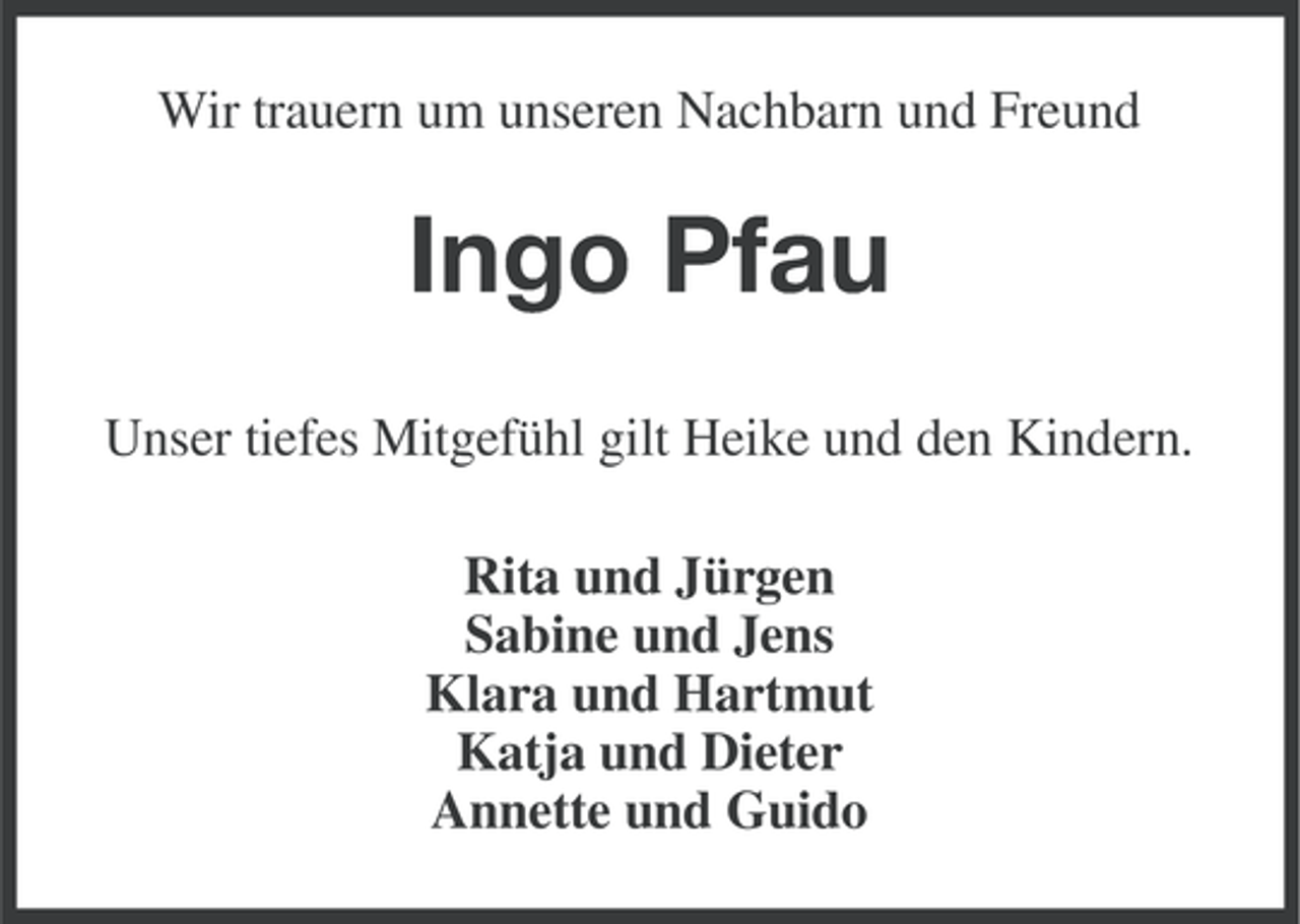 <p>Wir trauern um unseren Nachbarn und Freund</p><p>Ingo Pfau<br />Unser tiefes Mitgefühl gilt Heike und den Kindern.<br />Rita und Jürgen<br />Sabine und Jens<br />Klara und Hartmut<br />Katja und Dieter<br />Annette und Guido</p>