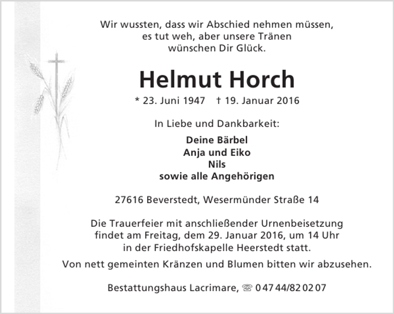 <p>Wir wussten, dass wir Abschied nehmen müssen,<br />es tut weh, aber unsere Tränen<br />wünschen Dir Glück.</p><p>Helmut Horch</p><p>* 23. Juni 1947</p><p>† 19. Januar 2016</p><p>In Liebe und Dankbarkeit:<br />Deine Bärbel<br />Anja und Eiko<br />Nils<br />sowie alle Angehörigen<br />27616 Beverstedt, Wesermünder Straße 14<br />Die Trauerfeier mit anschließender Urnenbeisetzung<br />findet am Freitag, dem 29. Januar 2016, um 14 Uhr<br />in der Friedhofskapelle Heerstedt statt.<br />Von nett gemeinten Kränzen und Blumen bitten wir abzusehen.<br />Bestattungshaus Lacrimare,  0 47 44/82 02 07</p>