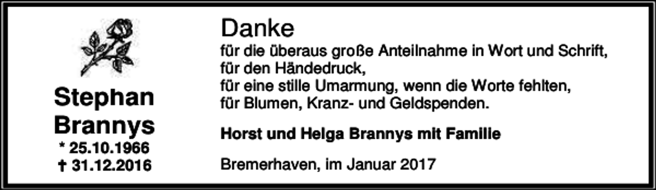 <p>Danke</p><p>Stephan<br />Brannys<br />* 25.10.1966<br />B 31.12.2016</p><p>für die überaus große Anteilnahme in Wort und Schrift,<br />für den Händedruck,<br />für eine stille Umarmung, wenn die Worte fehlten,<br />für Blumen, Kranz- und Geldspenden.<br />Horst und Helga Brannys mit Familie<br />Bremerhaven, im Januar 2017</p>