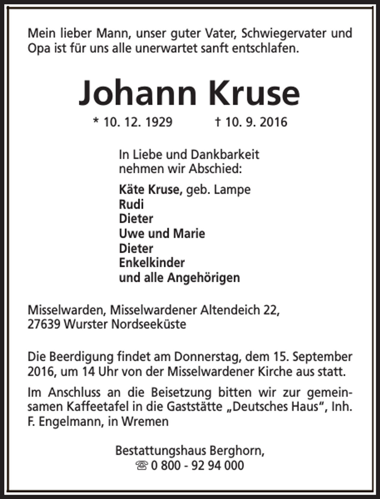 <p>Mein lieber Mann, unser guter Vater, Schwiegervater und<br />Opa ist für uns alle unerwartet sanft entschlafen.</p><p>Johann Kruse<br />* 10. 12. 1929</p><p>† 10. 9. 2016</p><p>In Liebe und Dankbarkeit<br />nehmen wir Abschied:<br />Käte Kruse, geb. Lampe<br />Rudi<br />Dieter<br />Uwe und Marie<br />Dieter<br />Enkelkinder<br />und alle Angehörigen<br />Misselwarden, Misselwardener Altendeich 22,<br />27639 Wurster Nordseeküste<br />Die Beerdigung findet am Donnerstag, dem 15. September<br />2016, um 14 Uhr von der Misselwardener Kirche aus statt.<br />Im Anschluss an die Beisetzung bitten wir zur gemeinsamen Kaffeetafel in die Gaststätte „Deutsches Haus“, Inh.<br />F. Engelmann, in Wremen<br />Bestattungshaus Berghorn,<br />s 0 800 - 92 94 000</p>