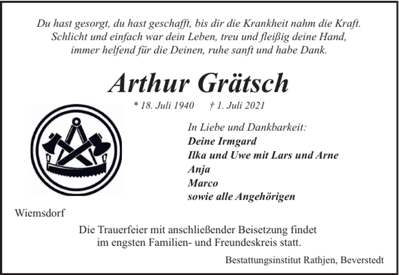 <p>Du hast gesorgt, du hast geschafft, bis dir die Krankheit nahm die Kraft.<br />Schlicht und einfach war dein Leben, treu und fleißig deine Hand,<br />immer helfend für die Deinen, ruhe sanft und habe Dank.</p><p>Arthur Grätsch<br />* 18. Juli 1940</p><p>† 1. Juli 2021</p><p>In Liebe und Dankbarkeit:<br />Deine Irmgard<br />Ilka und Uwe mit Lars und Arne<br />Anja<br />Marco<br />sowie alle Angehörigen<br />Wiemsdorf<br />Die Trauerfeier mit anschließender Beisetzung findet<br />im engsten Familien- und Freundeskreis statt.<br />Bestattungsinstitut Rathjen, Beverstedt</p>