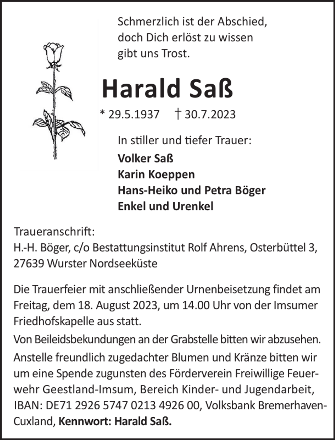 <p>Schmerzlich ist der Abschied,<br />doch Dich erlöst zu wissen<br />gibt uns Trost.</p><p>Harald Saß</p><p>* 29.5.1937</p><p>† 30.7.2023</p><p>In sller und efer Trauer:<br />Volker Saß<br />Karin Koeppen<br />Hans-Heiko und Petra Böger<br />Enkel und Urenkel<br />TraueranschriL:<br />H.-H. Böger, c/o Bestattungsinstitut Rolf Ahrens, Osterbüttel 3,<br />27639 Wurster Nordseeküste<br />Die Trauerfeier mit anschließender Urnenbeisetzung findet am<br />Freitag, dem 18. August 2023, um 14.00 Uhr von der Imsumer<br />Friedhofskapelle aus statt.<br />Von Beileidsbekundungen an der Grabstelle bitten wir abzusehen.<br />Anstelle freundlich zugedachter Blumen und Kränze bitten wir<br />um eine Spende zugunsten des Förderverein Freiwillige Feuerwehr Geestland-Imsum, Bereich Kinder- und Jugendarbeit,<br />IBAN: DE71 2926 5747 0213 4926 00, Volksbank BremerhavenCuxland, Kennwort: Harald Saß.</p>