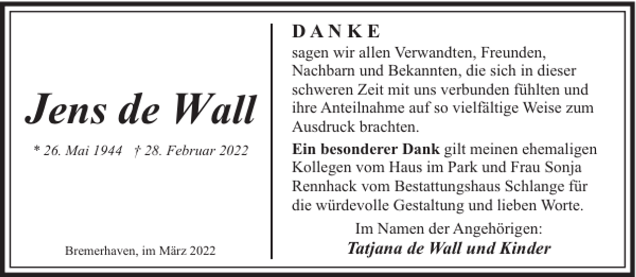 <p>DANKE</p><p>Jens de Wall<br />* 26. Mai 1944 † 28. Februar 2022</p><p>Bremerhaven, im März 2022</p><p>sagen wir allen Verwandten, Freunden,<br />Nachbarn und Bekannten, die sich in dieser<br />schweren Zeit mit uns verbunden fühlten und<br />ihre Anteilnahme auf so vielfältige Weise zum<br />Ausdruck brachten.<br />Ein besonderer Dank gilt meinen ehemaligen<br />Kollegen vom Haus im Park und Frau Sonja<br />Rennhack vom Bestattungshaus Schlange für<br />die würdevolle Gestaltung und lieben Worte.<br />Im Namen der Angehörigen:</p><p>Tatjana de Wall und Kinder</p>