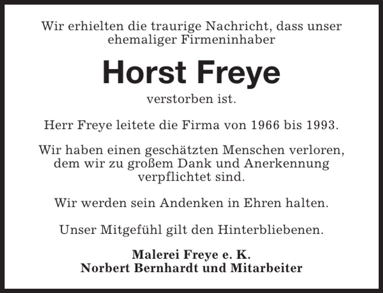 <p>Wir erhielten die traurige Nachricht, dass unser<br />ehemaliger Firmeninhaber</p><p>Horst Freye<br />verstorben ist.</p><p>Herr Freye leitete die Firma von 1966 bis 1993.<br />Wir haben einen geschätzten Menschen verloren,<br />dem wir zu großem Dank und Anerkennung<br />verpflichtet sind.<br />Wir werden sein Andenken in Ehren halten.<br />Unser Mitgefühl gilt den Hinterbliebenen.<br />Malerei Freye e. K.<br />Norbert Bernhardt und Mitarbeiter</p>