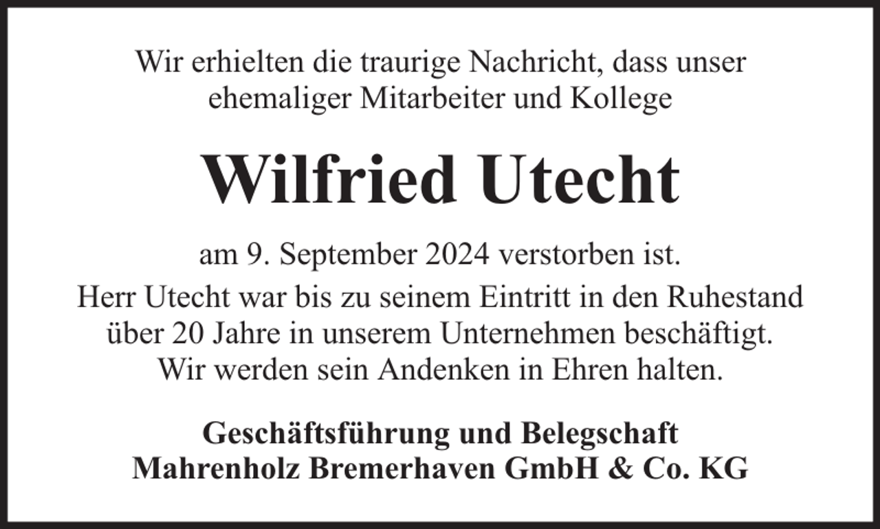 <p>Wir erhielten die traurige Nachricht, dass unser<br />ehemaliger Mitarbeiter und Kollege</p><p>Wilfried Utecht<br />am 9. September 2024 verstorben ist.<br />Herr Utecht war bis zu seinem Eintritt in den Ruhestand<br />über 20 Jahre in unserem Unternehmen beschäftigt.<br />Wir werden sein Andenken in Ehren halten.<br />Geschäftsführung und Belegschaft<br />Mahrenholz Bremerhaven GmbH &amp; Co. KG</p>