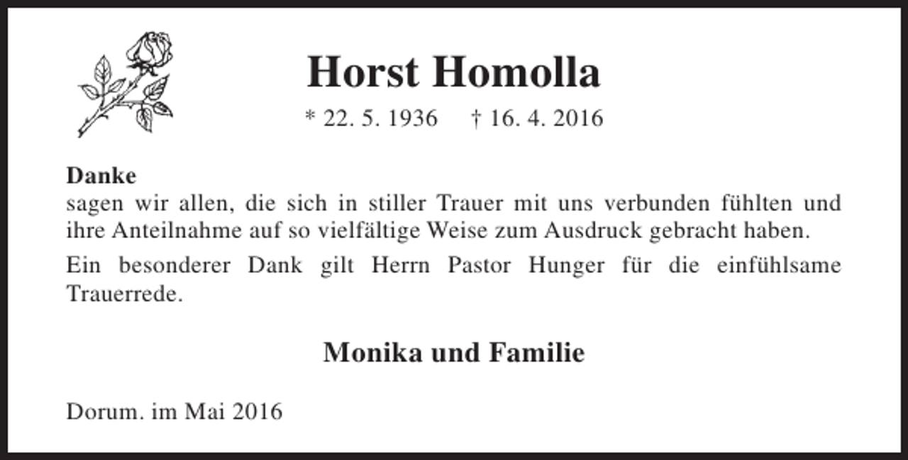 <p>Horst Homolla</p><p>* 22. 5. 1936</p><p>† 16. 4. 2016</p><p>Danke<br />sagen wir allen, die sich in stiller Trauer mit uns verbunden fühlten und<br />ihre Anteilnahme auf so vielfältige Weise zum Ausdruck gebracht haben.<br />Ein besonderer Dank gilt Herrn Pastor Hunger für die einfühlsame<br />Trauerrede.</p><p>Monika und Familie<br />Dorum. im Mai 2016</p>