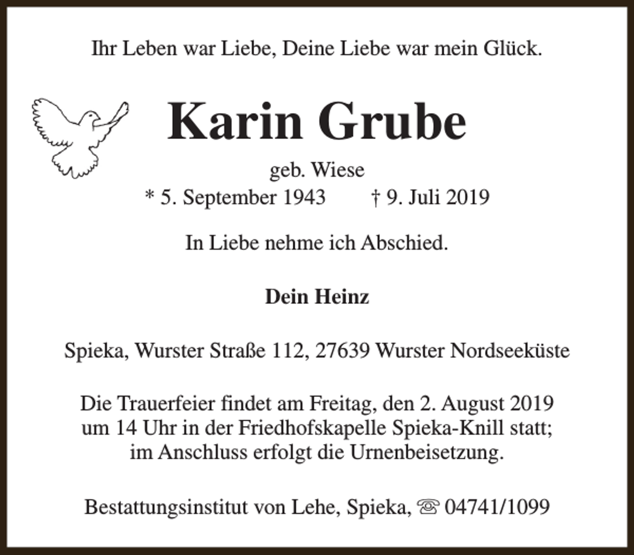 <p>Ihr Leben war Liebe, Deine Liebe war mein Glück.</p><p>Karin Grube</p><p>geb. Wiese<br />* 5. September 1943<br />† 9. Juli 2019<br />In Liebe nehme ich Abschied.<br />Dein Heinz<br />Spieka, Wurster Straße 112, 27639 Wurster Nordseeküste<br />Die Trauerfeier findet am Freitag, den 2. August 2019<br />um 14 Uhr in der Friedhofskapelle Spieka-Knill statt;<br />im Anschluss erfolgt die Urnenbeisetzung.<br />Bestattungsinstitut von Lehe, Spieka, s 04741/1099</p>