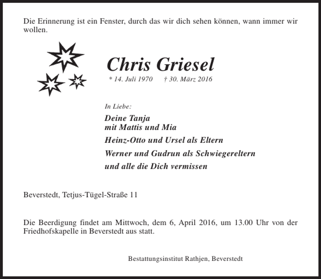 <p>Die Erinnerung ist ein Fenster, durch das wir dich sehen können, wann immer wir<br />wollen.</p><p>Chris Griesel<br />* 14. Juli 1970</p><p>† 30. März 2016</p><p>In Liebe:</p><p>Deine Tanja<br />mit Mattis und Mia<br />Heinz-Otto und Ursel als Eltern<br />Werner und Gudrun als Schwiegereltern<br />und alle die Dich vermissen<br />Beverstedt, Tetjus-Tügel-Straße 11<br />Die Beerdigung findet am Mittwoch, dem 6, April 2016, um 13.00 Uhr von der<br />Friedhofskapelle in Beverstedt aus statt.<br />Bestattungsinstitut Rathjen, Beverstedt</p>