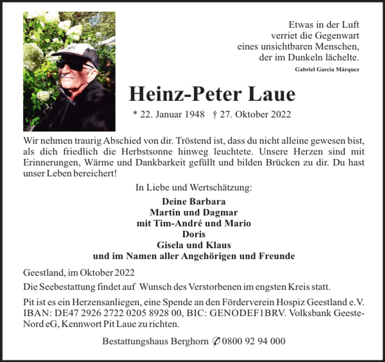 <p>Etwas in der Luft<br />verriet die Gegenwart<br />eines unsichtbaren Menschen,<br />der im Dunkeln lächelte.<br />Gabriel Garcia Márquez</p><p>Heinz-Peter Laue<br />* 22. Januar 1948 † 27. Oktober 2022<br />Wir nehmen traurig Abschied von dir. Tröstend ist, dass du nicht alleine gewesen bist,<br />als dich friedlich die Herbstsonne hinweg leuchtete. Unsere Herzen sind mit<br />Erinnerungen, Wärme und Dankbarkeit gefüllt und bilden Brücken zu dir. Du hast<br />unser Leben bereichert!<br />In Liebe und Wertschätzung:<br />Deine Barbara<br />Martin und Dagmar<br />mit Tim-André und Mario<br />Doris<br />Gisela und Klaus<br />und im Namen aller Angehörigen und Freunde<br />Geestland, im Oktober 2022<br />Die Seebestattung findet auf Wunsch des Verstorbenen im engsten Kreis statt.<br />Pit ist es ein Herzensanliegen, eine Spende an den Förderverein Hospiz Geestland e.V.<br />IBAN: DE47 2926 2722 0205 8928 00, BIC: GENODEF1BRV. Volksbank GeesteNord eG, Kennwort Pit Laue zu richten.<br />Bestattungshaus Berghorn * 0800 92 94 000</p>