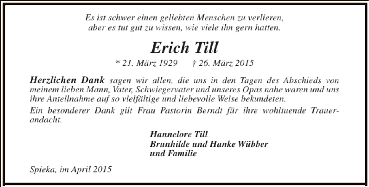 <p>Es ist schwer einen geliebten Menschen zu verlieren,<br />aber es tut gut zu wissen, wie viele ihn gern hatten.</p><p>Erich Till</p><p>* 21. März 1929</p><p>† 26. März 2015</p><p>Herzlichen Dank sagen wir allen, die uns in den Tagen des Abschieds von</p><p>meinem lieben Mann, Vater, Schwiegervater und unseres Opas nahe waren und uns<br />ihre Anteilnahme auf so vielfältige und liebevolle Weise bekundeten.<br />Ein besonderer Dank gilt Frau Pastorin Berndt für ihre wohltuende Trauerandacht.<br />Hannelore Till<br />Brunhilde und Hanke Wübber<br />und Familie<br />Spieka, im April 2015</p>
