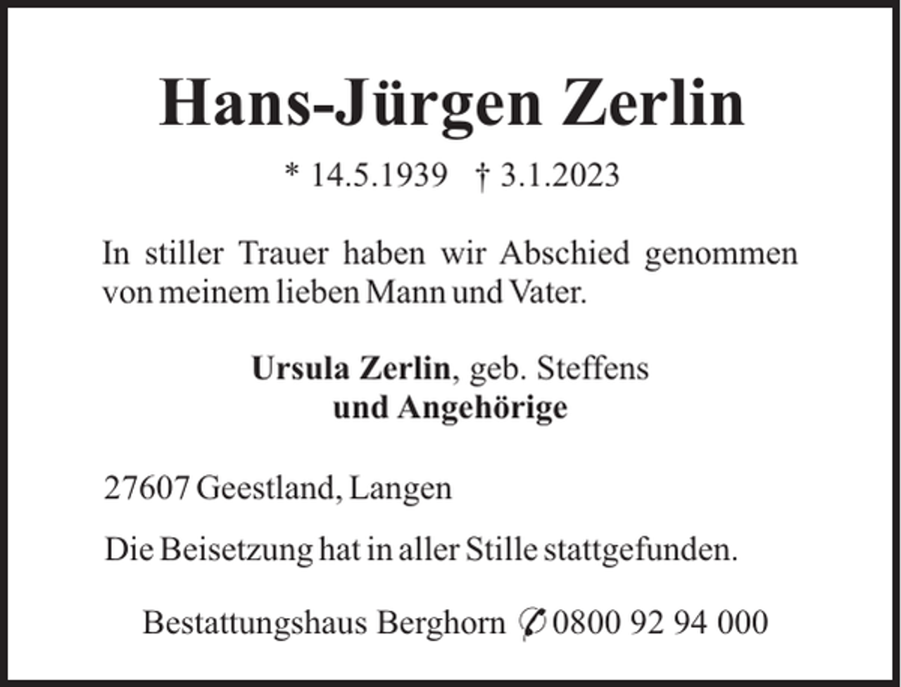 <p>Hans-Jürgen Zerlin<br />* 14.5.1939 † 3.1.2023<br />In stiller Trauer haben wir Abschied genommen<br />von meinem lieben Mann und Vater.<br />Ursula Zerlin, geb. Steffens<br />und Angehörige<br />27607 Geestland, Langen<br />Die Beisetzung hat in aller Stille stattgefunden.<br />Bestattungshaus Berghorn * 0800 92 94 000</p>