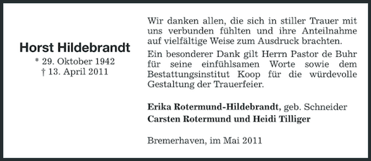 <p>Horst Hildebrandt<br />* 29. Oktober 1942 † 13. April 2011</p><p>Wir danken allen, die sich in stiller Trauer mit uns verbunden fühlten und ihre Anteilnahme auf vielfältige Weise zum Ausdruck brachten. Ein besonderer Dank gilt Herrn Pastor de Buhr für seine einfühlsamen Worte sowie dem Bestattungsinstitut Koop für die würdevolle Gestaltung der Trauerfeier. Erika Rotermund-Hildebrandt, geb. Schneider Carsten Rotermund und Heidi Tilliger Bremerhaven, im Mai 2011</p>