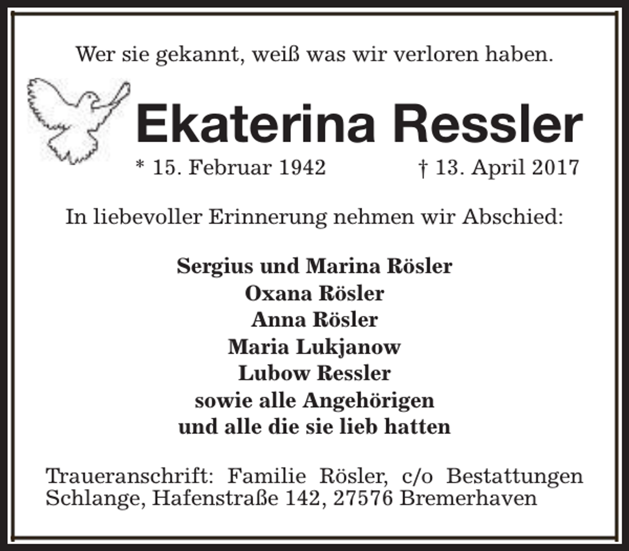 <p>Wer sie gekannt, weiß was wir verloren haben.</p><p>Ekaterina Ressler</p><p>* 15. Februar 1942</p><p>† 13. April 2017</p><p>In liebevoller Erinnerung nehmen wir Abschied:<br />Sergius und Marina Rösler<br />Oxana Rösler<br />Anna Rösler<br />Maria Lukjanow<br />Lubow Ressler<br />sowie alle Angehörigen<br />und alle die sie lieb hatten<br />Traueranschrift: Familie Rösler, c/o Bestattungen<br />Schlange, Hafenstraße 142, 27576 Bremerhaven</p>