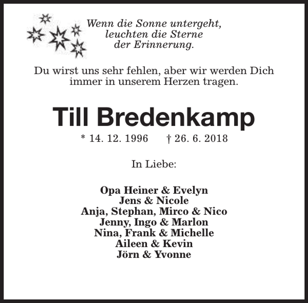 <p>Wenn die Sonne untergeht,<br />leuchten die Sterne<br />der Erinnerung.<br />Du wirst uns sehr fehlen, aber wir werden Dich<br />immer in unserem Herzen tragen.</p><p>Till Bredenkamp<br />* 14. 12. 1996</p><p>† 26. 6. 2018</p><p>In Liebe:<br />Opa Heiner &amp; Evelyn<br />Jens &amp; Nicole<br />Anja, Stephan, Mirco &amp; Nico<br />Jenny, Ingo &amp; Marlon<br />Nina, Frank &amp; Michelle<br />Aileen &amp; Kevin<br />Jörn &amp; Yvonne</p>