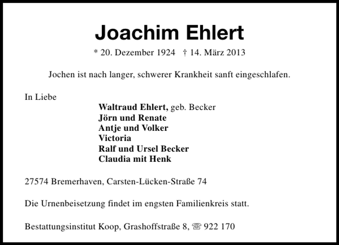 <p>Joachim Ehlert</p><p>* 20. Dezember 1924 † 14. März 2013<br />Jochen ist nach langer, schwerer Krankheit sanft eingeschlafen.<br />In Liebe</p><p>Waltraud Ehlert, geb. Becker<br />Jörn und Renate<br />Antje und Volker<br />Victoria<br />Ralf und Ursel Becker<br />Claudia mit Henk</p><p>27574 Bremerhaven, Carsten-Lücken-Straße 74<br />Die Urnenbeisetzung findet im engsten Familienkreis statt.<br />Bestattungsinstitut Koop, Grashoffstraße 8, s 922 170</p>