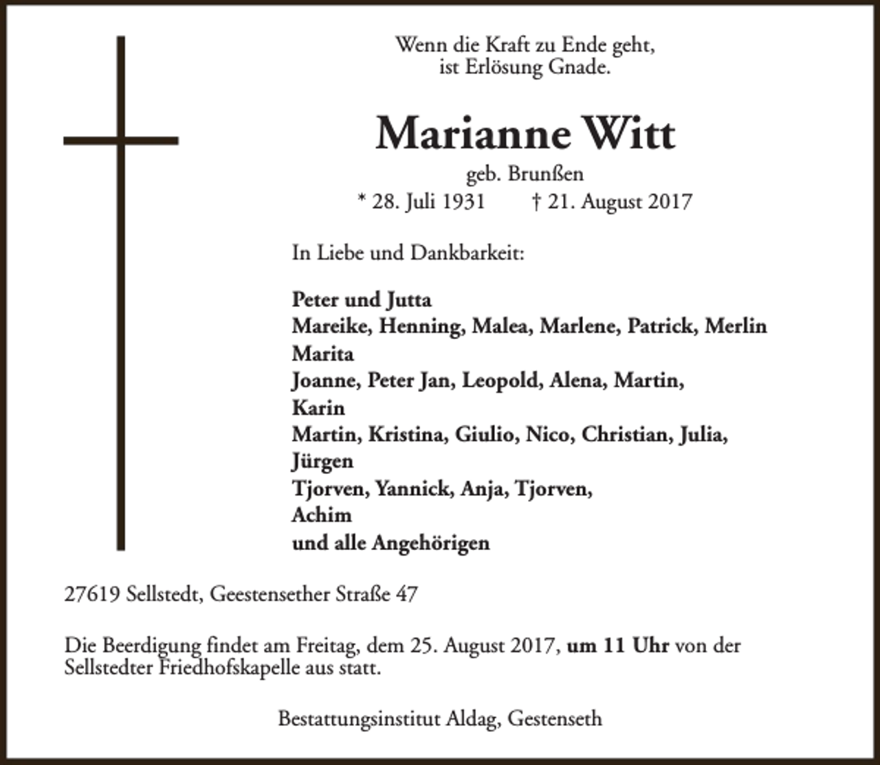 <p>Wenn die Kraft zu Ende geht,<br />ist Erlösung Gnade.</p><p>Marianne Witt</p><p>geb. Brunßen<br />* 28. Juli 1931<br />† 21. August 2017<br />In Liebe und Dankbarkeit:<br />Peter und Jutta<br />Mareike, Henning, Malea, Marlene, Patrick, Merlin<br />Marita<br />Joanne, Peter Jan, Leopold, Alena, Martin,<br />Karin<br />Martin, Kristina, Giulio, Nico, Christian, Julia,<br />Jürgen<br />Tjorven, Yannick, Anja, Tjorven,<br />Achim<br />und alle Angehörigen<br />27619 Sellstedt, Geestensether Straße 47<br />Die Beerdigung findet am Freitag, dem 25. August 2017, um 11 Uhr von der<br />Sellstedter Friedhofskapelle aus statt.<br />Bestattungsinstitut Aldag, Gestenseth</p>