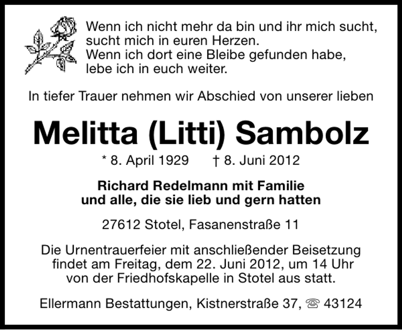 <p>Wenn ich nicht mehr da bin und ihr mich sucht,<br />sucht mich in euren Herzen.<br />Wenn ich dort eine Bleibe gefunden habe,<br />lebe ich in euch weiter.<br />In tiefer Trauer nehmen wir Abschied von unserer lieben</p><p>Melitta (Litti) Sambolz<br />* 8. April 1929</p><p>† 8. Juni 2012</p><p>Richard Redelmann mit Familie<br />und alle, die sie lieb und gern hatten<br />27612 Stotel, Fasanenstraße 11<br />Die Urnentrauerfeier mit anschließender Beisetzung<br />findet am Freitag, dem 22. Juni 2012, um 14 Uhr<br />von der Friedhofskapelle in Stotel aus statt.<br />Ellermann Bestattungen, Kistnerstraße 37, s 43124</p>
