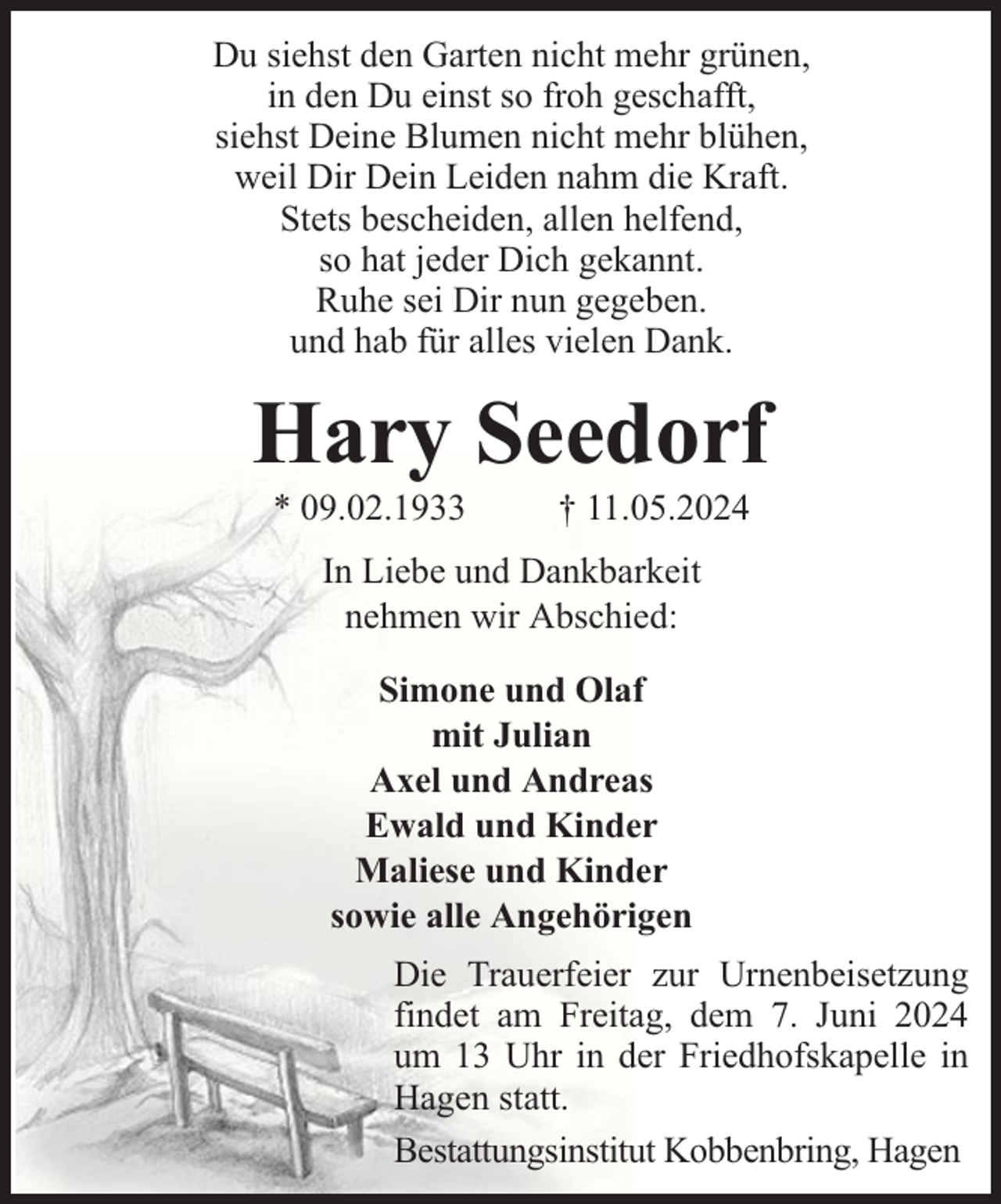 <p>Du siehst den Garten nicht mehr grünen,<br />in den Du einst so froh geschafft,<br />siehst Deine Blumen nicht mehr blühen,<br />weil Dir Dein Leiden nahm die Kraft.<br />Stets bescheiden, allen helfend,<br />so hat jeder Dich gekannt.<br />Ruhe sei Dir nun gegeben.<br />und hab für alles vielen Dank.</p><p>Hary Seedorf<br />* 09.02.1933</p><p>† 11.05.2024</p><p>In Liebe und Dankbarkeit<br />nehmen wir Abschied:<br />Simone und Olaf<br />mit Julian<br />Axel und Andreas<br />Ewald und Kinder<br />Maliese und Kinder<br />sowie alle Angehörigen<br />Die Trauerfeier zur Urnenbeisetzung<br />findet am Freitag, dem 7. Juni 2024<br />um 13 Uhr in der Friedhofskapelle in<br />Hagen statt.<br />Bestattungsinstitut Kobbenbring, Hagen</p>