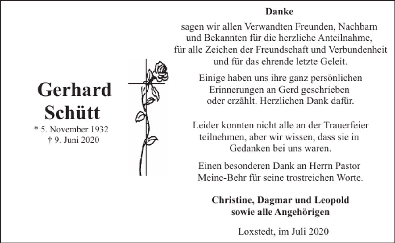 <p>Danke<br />sagen wir allen Verwandten Freunden, Nachbarn<br />und Bekannten für die herzliche Anteilnahme,<br />für alle Zeichen der Freundschaft und Verbundenheit<br />und für das ehrende letzte Geleit.</p><p>Gerhard<br />Schütt</p><p>* 5. November 1932<br />† 9. Juni 2020</p><p>Einige haben uns ihre ganz persönlichen<br />Erinnerungen an Gerd geschrieben<br />oder erzählt. Herzlichen Dank dafür.<br />Leider konnten nicht alle an der Trauerfeier<br />teilnehmen, aber wir wissen, dass sie in<br />Gedanken bei uns waren.<br />Einen besonderen Dank an Herrn Pastor<br />Meine-Behr für seine trostreichen Worte.<br />Christine, Dagmar und Leopold<br />sowie alle Angehörigen<br />Loxstedt, im Juli 2020</p>
