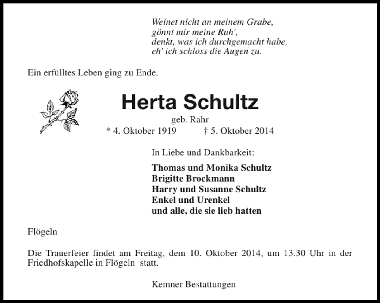 <p>Weinet nicht an meinem Grabe,<br />gönnt mir meine Ruh',<br />denkt, was ich durchgemacht habe,<br />eh' ich schloss die Augen zu.<br />Ein erfülltes Leben ging zu Ende.</p><p>Herta Schultz</p><p>geb. Rahr<br />* 4. Oktober 1919<br />† 5. Oktober 2014<br />In Liebe und Dankbarkeit:<br />Thomas und Monika Schultz<br />Brigitte Brockmann<br />Harry und Susanne Schultz<br />Enkel und Urenkel<br />und alle, die sie lieb hatten<br />Flögeln<br />Die Trauerfeier findet am Freitag, dem 10. Oktober 2014, um 13.30 Uhr in der<br />Friedhofskapelle in Flögeln statt.<br />Kemner Bestattungen</p>