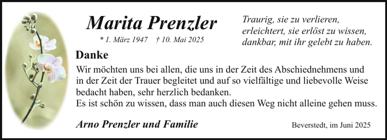 <p>Marita Prenzler<br />* 1. März 1947</p><p>† 10. Mai 2025</p><p>Danke</p><p>Traurig, sie zu verlieren,<br />erleichtert, sie erlöst zu wissen,<br />dankbar, mit ihr gelebt zu haben.</p><p>Wir möchten uns bei allen, die uns in der Zeit des Abschiednehmens und<br />in der Zeit der Trauer begleitet und auf so vielfältige und liebevolle Weise<br />bedacht haben, sehr herzlich bedanken.<br />Es ist schön zu wissen, dass man auch diesen Weg nicht alleine gehen muss.</p><p>Arno Prenzler und Familie</p><p>Beverstedt, im Juni 2025</p>