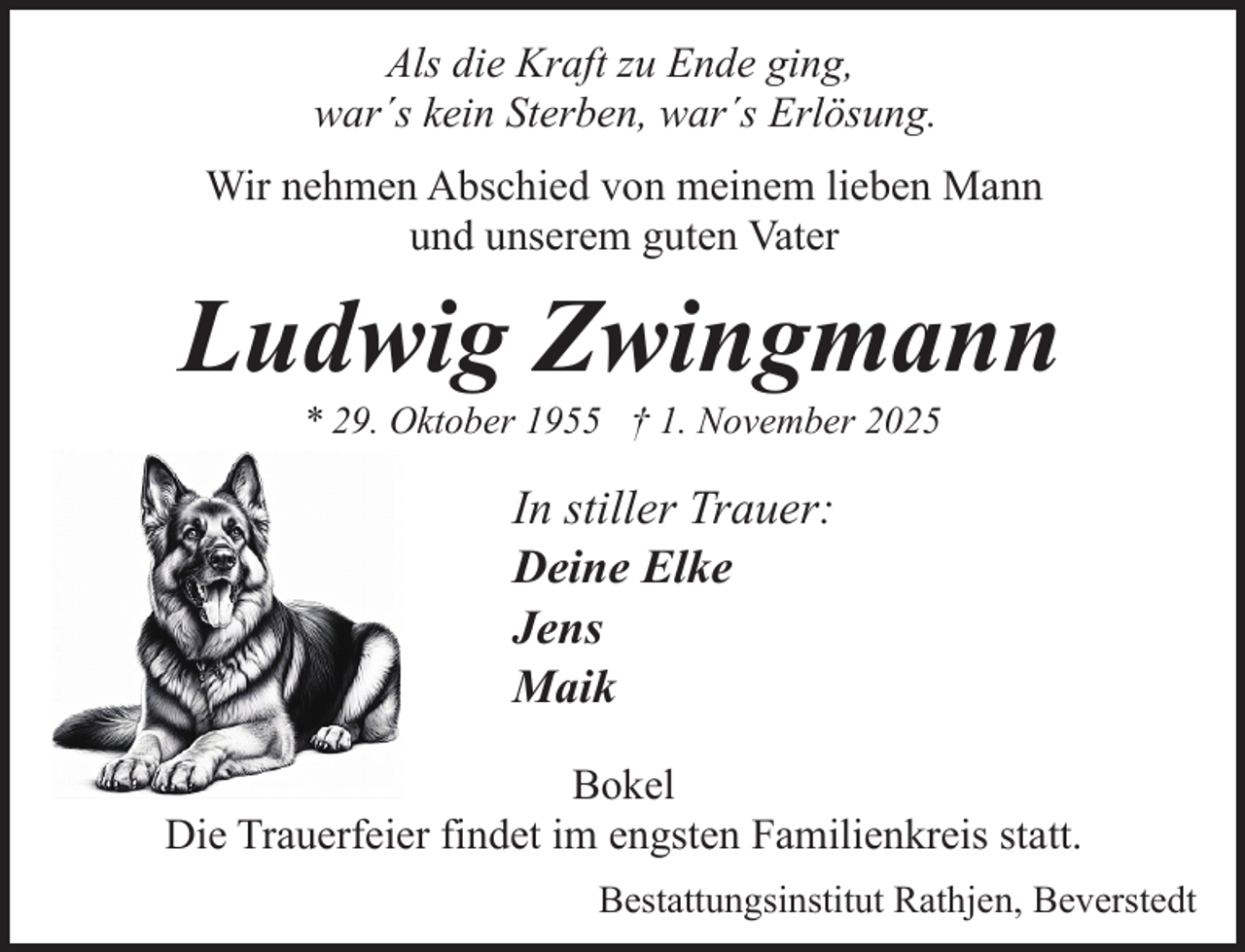 <p>Als die Kraft zu Ende ging,<br />war´s kein Sterben, war´s Erlösung.<br />Wir nehmen Abschied von meinem lieben Mann<br />und unserem guten Vater</p><p>Ludwig Zwingmann<br />* 29. Oktober 1955 † 1. November 2025</p><p>In stiller Trauer:<br />Deine Elke<br />Jens<br />Maik<br />Bokel<br />Die Trauerfeier findet im engsten Familienkreis statt.<br />Bestattungsinstitut Rathjen, Beverstedt</p>