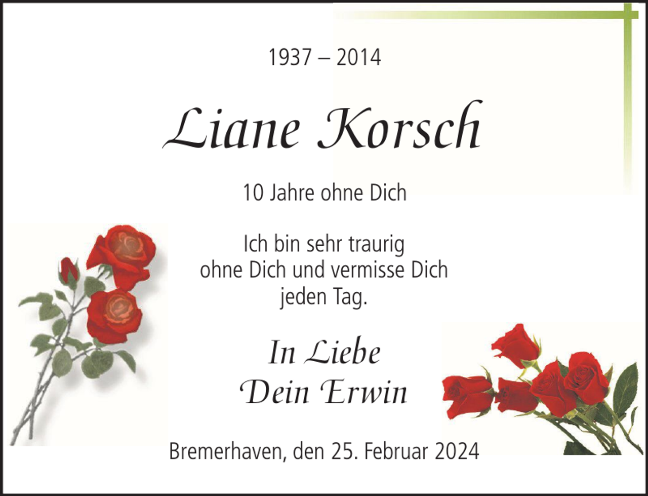 <p>1937 – 2014</p><p>Liane Korsch<br />10 Jahre ohne Dich<br />Ich bin sehr traurig<br />ohne Dich und vermisse Dich<br />jeden Tag.</p><p>In Liebe<br />Dein Erwin<br />Bremerhaven, den 25. Februar 2024</p>