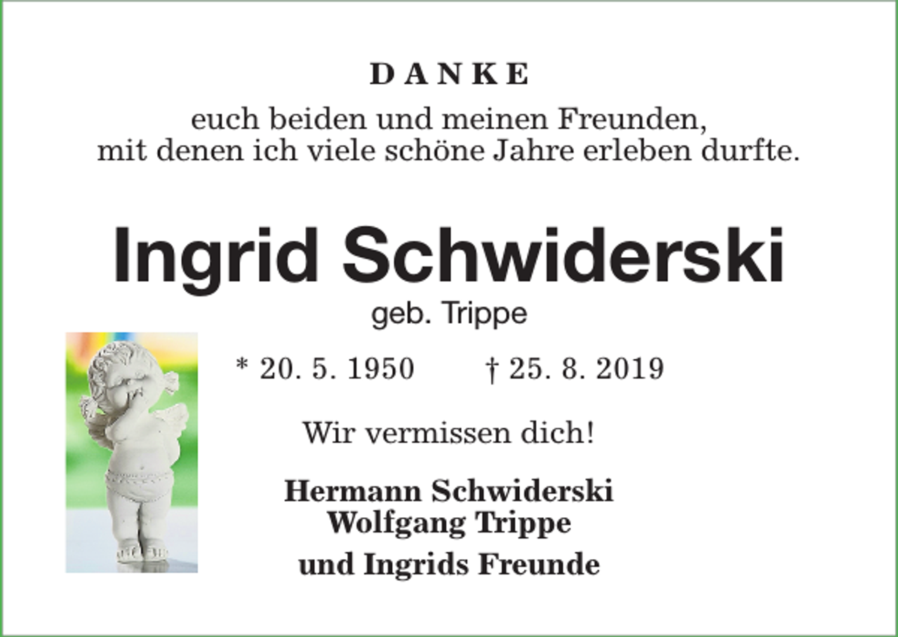 <p>DANKE<br />euch beiden und meinen Freunden,<br />mit denen ich viele schöne Jahre erleben durfte.</p><p>Ingrid Schwiderski<br />geb. Trippe</p><p>* 20. 5. 1950</p><p>† 25. 8. 2019</p><p>Wir vermissen dich!<br />Hermann Schwiderski<br />Wolfgang Trippe<br />und Ingrids Freunde</p>