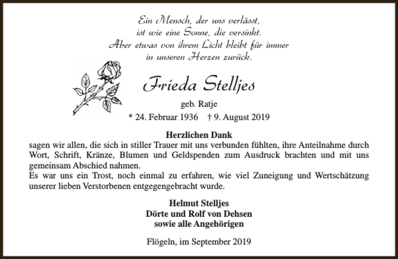 <p>Ein Mensch, der uns verlässt,<br />ist wie eine Sonne, die versinkt.<br />Aber etwas von ihrem Licht bleibt für immer<br />in unseren Herzen zurück.</p><p>Frieda Stelljes<br />geb. Ratje<br />* 24. Februar 1936 † 9. August 2019<br />Herzlichen Dank<br />sagen wir allen, die sich in stiller Trauer mit uns verbunden fühlten, ihre Anteilnahme durch<br />Wort, Schrift, Kränze, Blumen und Geldspenden zum Ausdruck brachten und mit uns<br />gemeinsam Abschied nahmen.<br />Es war uns ein Trost, noch einmal zu erfahren, wie viel Zuneigung und Wertschätzung<br />unserer lieben Verstorbenen entgegengebracht wurde.<br />Helmut Stelljes<br />Dörte und Rolf von Dehsen<br />sowie alle Angehörigen<br />Flögeln, im September 2019</p>
