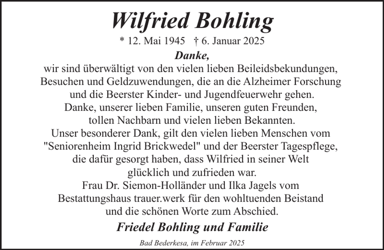 <p>Wilfried Bohling</p><p>* 12. Mai 1945 † 6. Januar 2025<br />Danke,<br />wir sind überwältigt von den vielen lieben Beileidsbekundungen,<br />Besuchen und Geldzuwendungen, die an die Alzheimer Forschung<br />und die Beerster Kinder- und Jugendfeuerwehr gehen.<br />Danke, unserer lieben Familie, unseren guten Freunden,<br />tollen Nachbarn und vielen lieben Bekannten.<br />Unser besonderer Dank, gilt den vielen lieben Menschen vom<br />"Seniorenheim Ingrid Brickwedel" und der Beerster Tagespflege,<br />die dafür gesorgt haben, dass Wilfried in seiner Welt<br />glücklich und zufrieden war.<br />Frau Dr. Siemon-Holländer und Ilka Jagels vom<br />Bestattungshaus trauer.werk für den wohltuenden Beistand<br />und die schönen Worte zum Abschied.</p><p>Friedel Bohling und Familie<br />Bad Bederkesa, im Februar 2025</p>