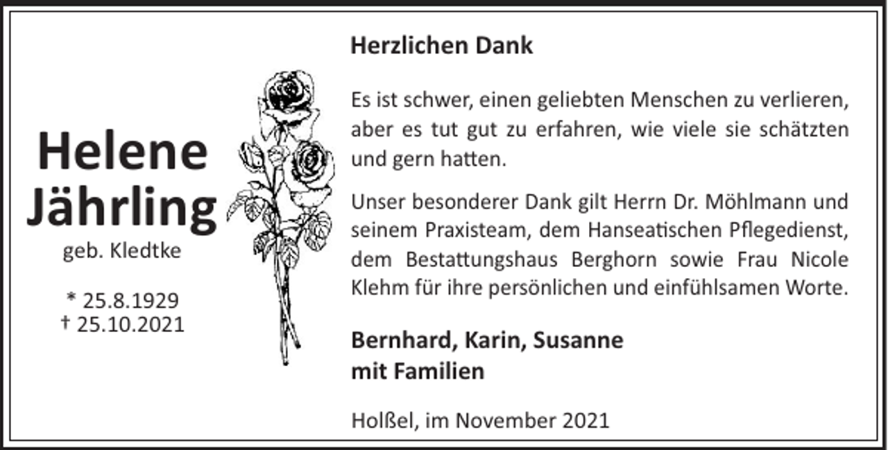 <p>Herzlichen Dank</p><p>Helene<br />Jährling<br />geb. Kledtke<br />* 25.8.1929<br />† 25.10.2021</p><p>Es ist schwer, einen geliebten Menschen zu verlieren,<br />aber es tut gut zu erfahren, wie viele sie schätzten<br />und gern ha!en.<br />Unser besonderer Dank gilt Herrn Dr. Möhlmann und<br />seinem Praxisteam, dem Hansea schen Pﬂegedienst,<br />dem Besta!ungshaus Berghorn sowie Frau Nicole<br />Klehm für ihre persönlichen und einfühlsamen Worte.</p><p>Bernhard, Karin, Susanne<br />mit Familien<br />Holßel, im November 2021</p>