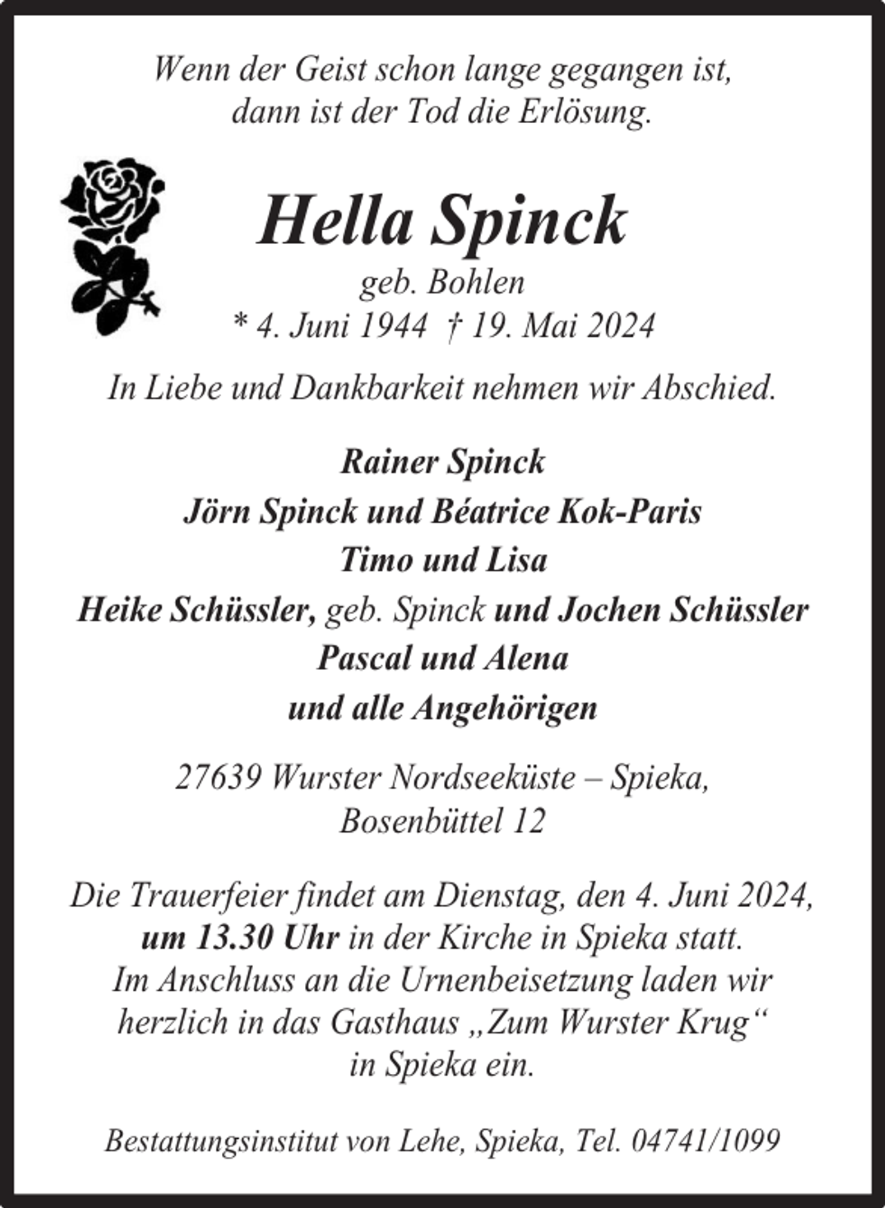 <p>Wenn der Geist schon lange gegangen ist,<br />dann ist der Tod die Erlösung.</p><p>Hella Spinck</p><p>geb. Bohlen<br />* 4. Juni 1944 † 19. Mai 2024<br />In Liebe und Dankbarkeit nehmen wir Abschied.<br />Rainer Spinck<br />Jörn Spinck und Béatrice Kok-Paris<br />Timo und Lisa<br />Heike Schüssler, geb. Spinck und Jochen Schüssler<br />Pascal und Alena<br />und alle Angehörigen<br />27639 Wurster Nordseeküste – Spieka,<br />Bosenbüttel 12<br />Die Trauerfeier findet am Dienstag, den 4. Juni 2024,<br />um 13.30 Uhr in der Kirche in Spieka statt.<br />Im Anschluss an die Urnenbeisetzung laden wir<br />herzlich in das Gasthaus „Zum Wurster Krug“<br />in Spieka ein.<br />Bestattungsinstitut von Lehe, Spieka, Tel. 04741/1099</p>