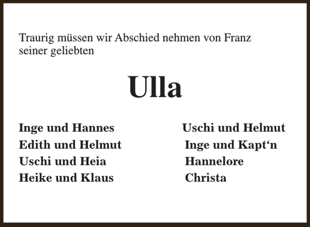 <p>Traurig müssen wir Abschied nehmen von Franz<br />seiner geliebten</p><p>Ulla<br />Inge und Hannes<br />Edith und Helmut<br />Uschi und Heia<br />Heike und Klaus</p><p>Uschi und Helmut<br />Inge und Kapt‘n<br />Hannelore<br />Christa</p>