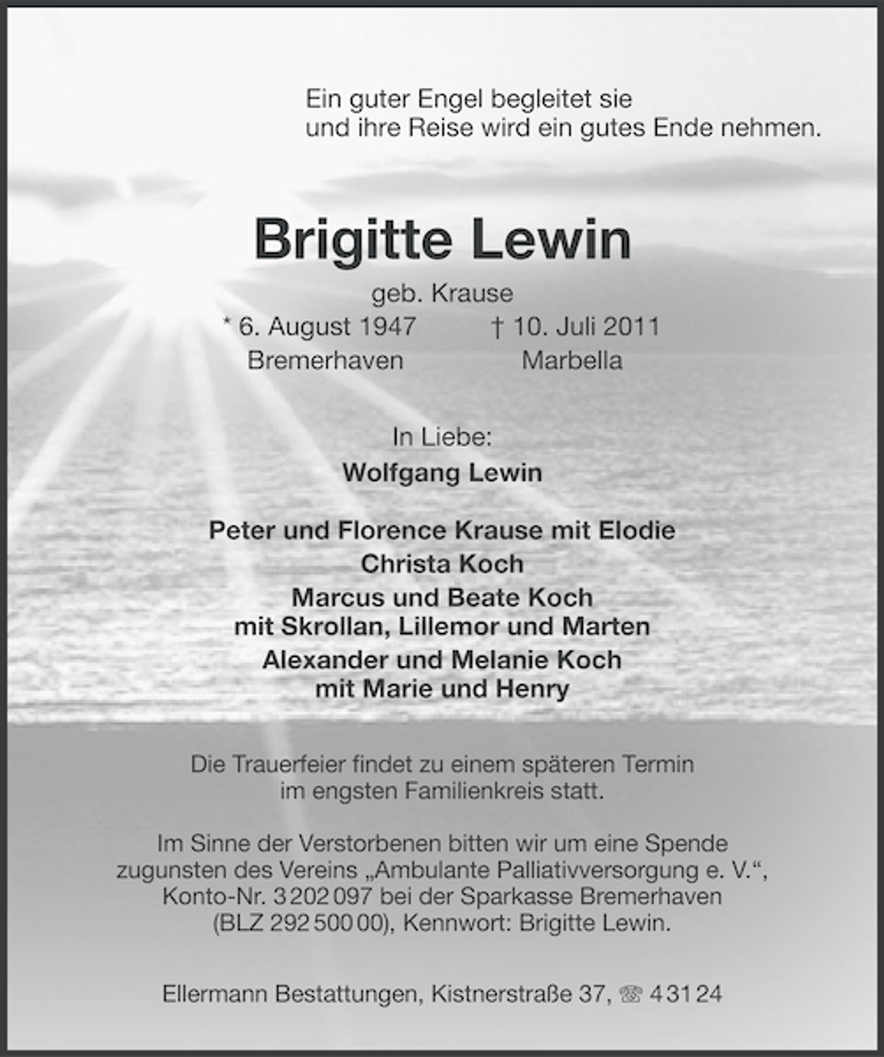 <p>Ein guter Engel begleitet sie<br />und ihre Reise wird ein gutes Ende nehmen.</p><p>Brigitte Lewin<br />geb. Krause<br />* 6. August 1947<br />† 10. Juli 2011<br />Bremerhaven<br />Marbella<br />In Liebe:<br />Wolfgang Lewin<br />Peter und Florence Krause mit Elodie<br />Christa Koch<br />Marcus und Beate Koch<br />mit Skrollan, Lillemor und Marten<br />Alexander und Melanie Koch<br />mit Marie und Henry<br />Die Trauerfeier findet zu einem späteren Termin<br />im engsten Familienkreis statt.<br />Im Sinne der Verstorbenen bitten wir um eine Spende<br />zugunsten des Vereins „Ambulante Palliativversorgung e. V.“,<br />Konto-Nr. 3 202 097 bei der Sparkasse Bremerhaven<br />(BLZ 292 5), Kennwort: Brigitte Lewin.<br />Ellermann Bestattungen, Kistnerstraße 37, 4 31 24</p>