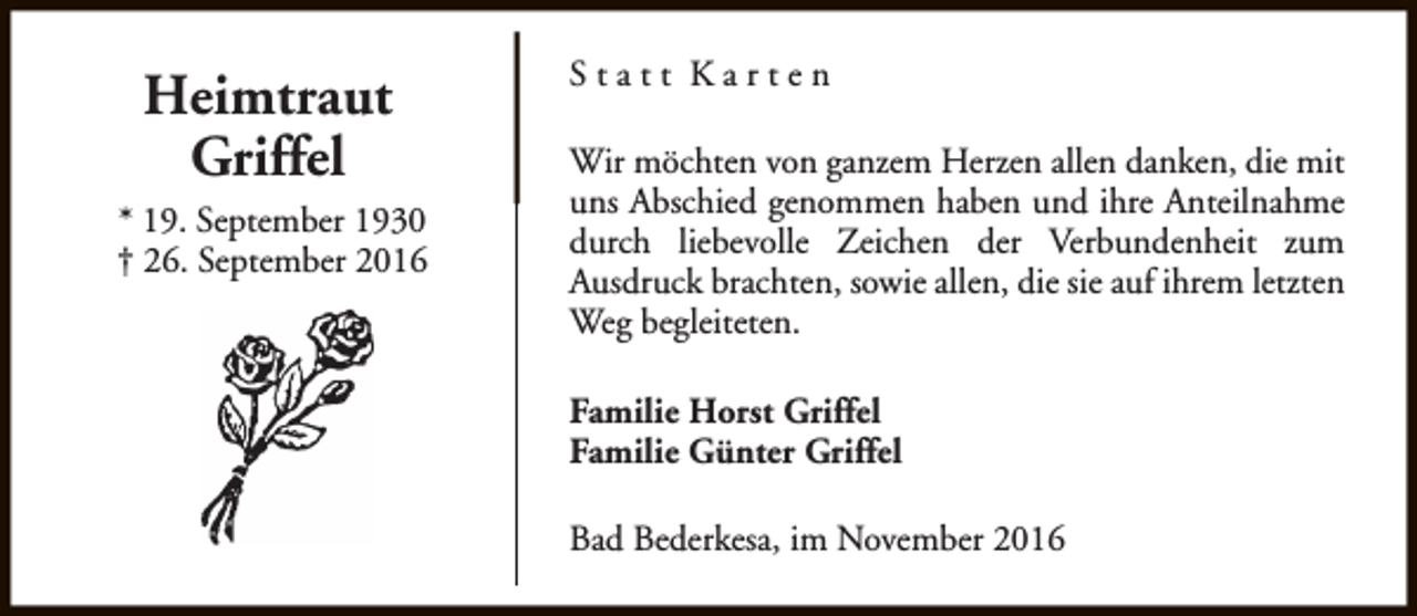 <p>Heimtraut<br />Griffel<br />* 19. September 1930<br />† 26. September 2016</p><p>Statt Karten<br />Wir möchten von ganzem Herzen allen danken, die mit<br />uns Abschied genommen haben und ihre Anteilnahme<br />durch liebevolle Zeichen der Verbundenheit zum<br />Ausdruck brachten, sowie allen, die sie auf ihrem letzten<br />Weg begleiteten.<br />Familie Horst Griffel<br />Familie Günter Griffel<br />Bad Bederkesa, im November 2016</p>