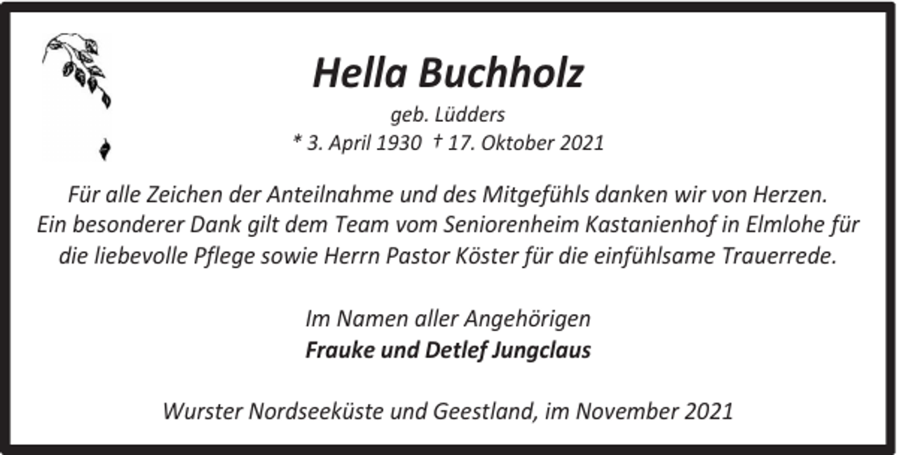 <p>Hella Buchholz</p><p>geb. Lüdders<br />* 3. April 1930 † 17. Oktober 2021</p><p>Für alle Zeichen der Anteilnahme und des Mitgefühls danken wir von Herzen.<br />Ein besonderer Dank gilt dem Team vom Seniorenheim Kastanienhof in Elmlohe für<br />die liebevolle Pflege sowie Herrn Pastor Köster für die einfühlsame Trauerrede.<br />Im Namen aller Angehörigen<br />Frauke und Detlef Jungclaus<br />Wurster Nordseeküste und Geestland, im November 2021</p>