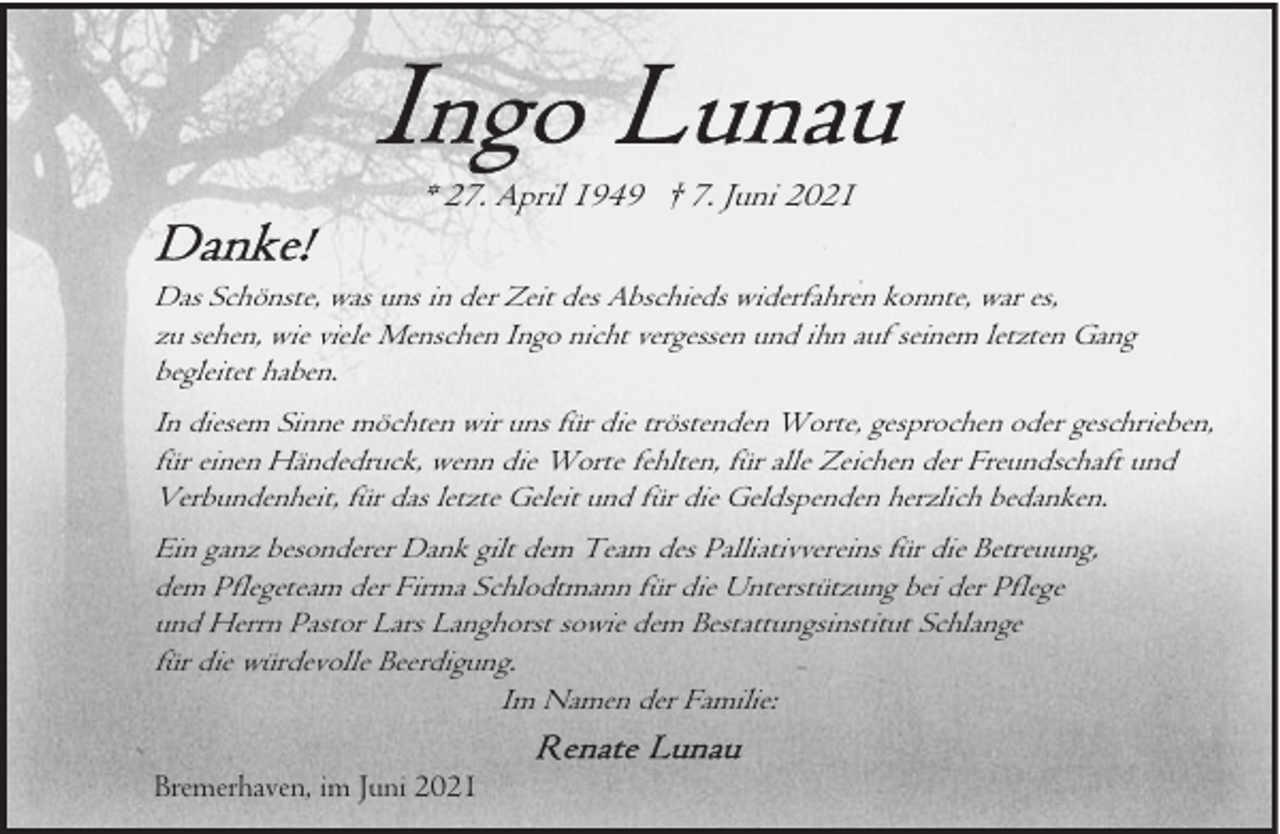 <p>* 27. April 1949 † 7. Juni 2021<br />Das Schönste, was uns in der Zeit des Abschieds widerfahren konnte, war es,<br />zu sehen, wie viele Menschen Ingo nicht vergessen und ihn auf seinem letzten Gang<br />begleitet haben.<br />In diesem Sinne möchten wir uns für die tröstenden Worte, gesprochen oder geschrieben,<br />für einen Händedruck, wenn die Worte fehlten, für alle Zeichen der Freundschaft und<br />Verbundenheit, für das letzte Geleit und für die Geldspenden herzlich bedanken.<br />Ein ganz besonderer Dank gilt dem Team des Palliativvereins für die Betreuung,<br />dem Pflegeteam der Firma Schlodtmann für die Unterstützung bei der Pflege<br />und Herrn Pastor Lars Langhorst sowie dem Bestattungsinstitut Schlange<br />für die würdevolle Beerdigung.<br />Im Namen der Familie:<br />Bremerhaven, im Juni 2021</p>