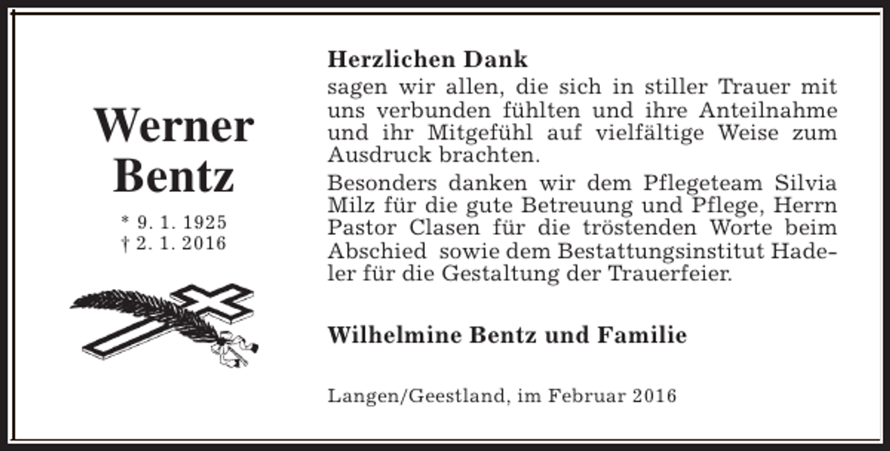 <p>Herzlichen Dank</p><p>Werner<br />Bentz<br />* 9. 1. 1925<br />† 2. 1. 2016</p><p>sagen wir allen, die sich in stiller Trauer mit<br />uns verbunden fühlten und ihre Anteilnahme<br />und ihr Mitgefühl auf vielfältige Weise zum<br />Ausdruck brachten.<br />Besonders danken wir dem Pflegeteam Silvia<br />Milz für die gute Betreuung und Pflege, Herrn<br />Pastor Clasen für die tröstenden Worte beim<br />Abschied sowie dem Bestattungsinstitut Hadeler für die Gestaltung der Trauerfeier.</p><p>Wilhelmine Bentz und Familie<br />Langen/Geestland, im Februar 2016</p>