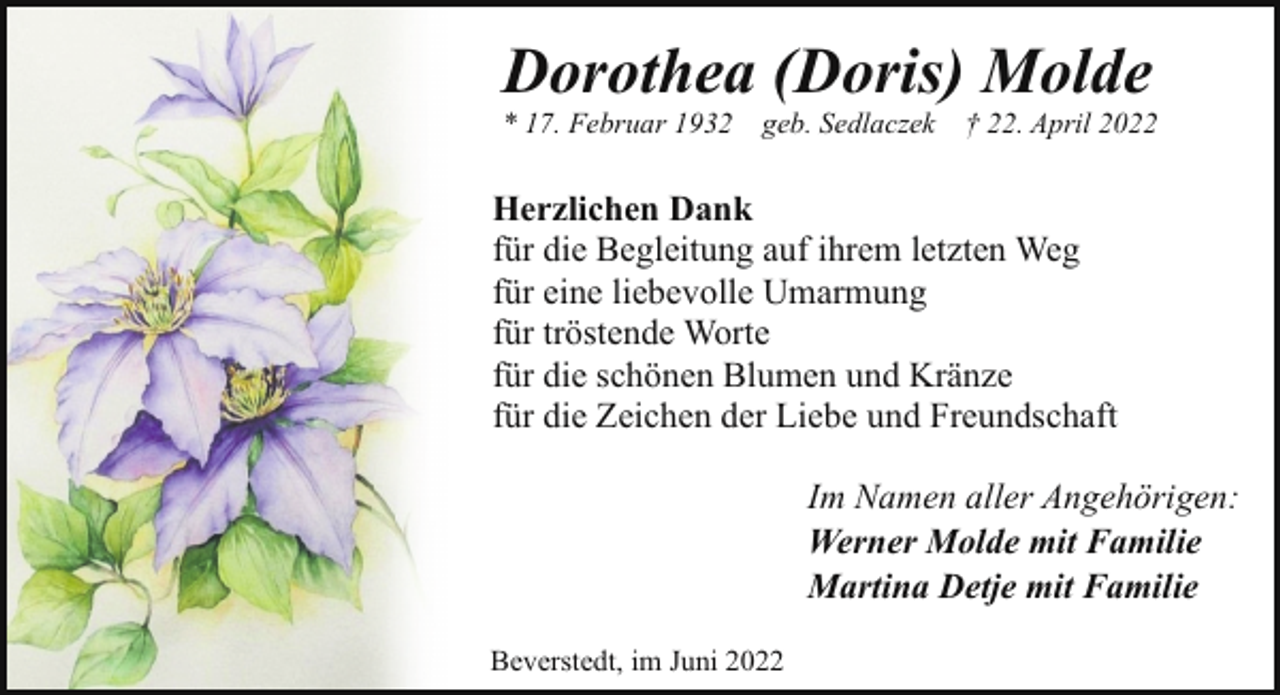 <p>Dorothea (Doris) Molde<br />* 17. Februar 1932</p><p>geb. Sedlaczek † 22. April 2022</p><p>Herzlichen Dank<br />für die Begleitung auf ihrem letzten Weg<br />für eine liebevolle Umarmung<br />für tröstende Worte<br />für die schönen Blumen und Kränze<br />für die Zeichen der Liebe und Freundschaft<br />Im Namen aller Angehörigen:<br />Werner Molde mit Familie<br />Martina Detje mit Familie<br />Beverstedt, im Juni 2022</p>