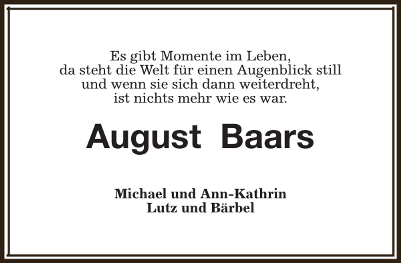 <p>Es gibt Momente im Leben,<br />da steht die Welt für einen Augenblick still<br />und wenn sie sich dann weiterdreht,<br />ist nichts mehr wie es war.</p><p>August Baars<br />Michael und Ann-Kathrin<br />Lutz und Bärbel</p>