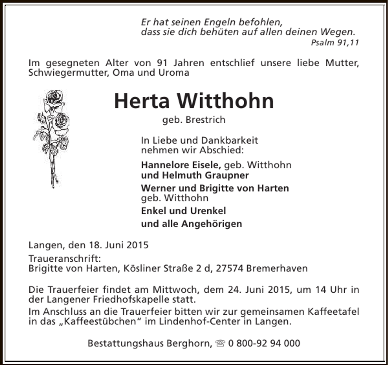 <p>Er hat seinen Engeln befohlen,<br />dass sie dich behüten auf allen deinen Wegen.</p><p>Psalm 91,11</p><p>Im gesegneten Alter von 91 Jahren entschlief unsere liebe Mutter,<br />Schwiegermutter, Oma und Uroma</p><p>Herta Witthohn<br />geb. Brestrich</p><p>In Liebe und Dankbarkeit<br />nehmen wir Abschied:<br />Hannelore Eisele, geb. Witthohn<br />und Helmuth Graupner<br />Werner und Brigitte von Harten<br />geb. Witthohn<br />Enkel und Urenkel<br />und alle Angehörigen<br />Langen, den 18. Juni 2015<br />Traueranschrift:<br />Brigitte von Harten, Kösliner Straße 2 d, 27574 Bremerhaven<br />Die Trauerfeier findet am Mittwoch, dem 24. Juni 2015, um 14 Uhr in<br />der Langener Friedhofskapelle statt.<br />Im Anschluss an die Trauerfeier bitten wir zur gemeinsamen Kaffeetafel<br />in das „Kaffeestübchen“ im Lindenhof-Center in Langen.<br />Bestattungshaus Berghorn, s 0 800-92 94 000</p>