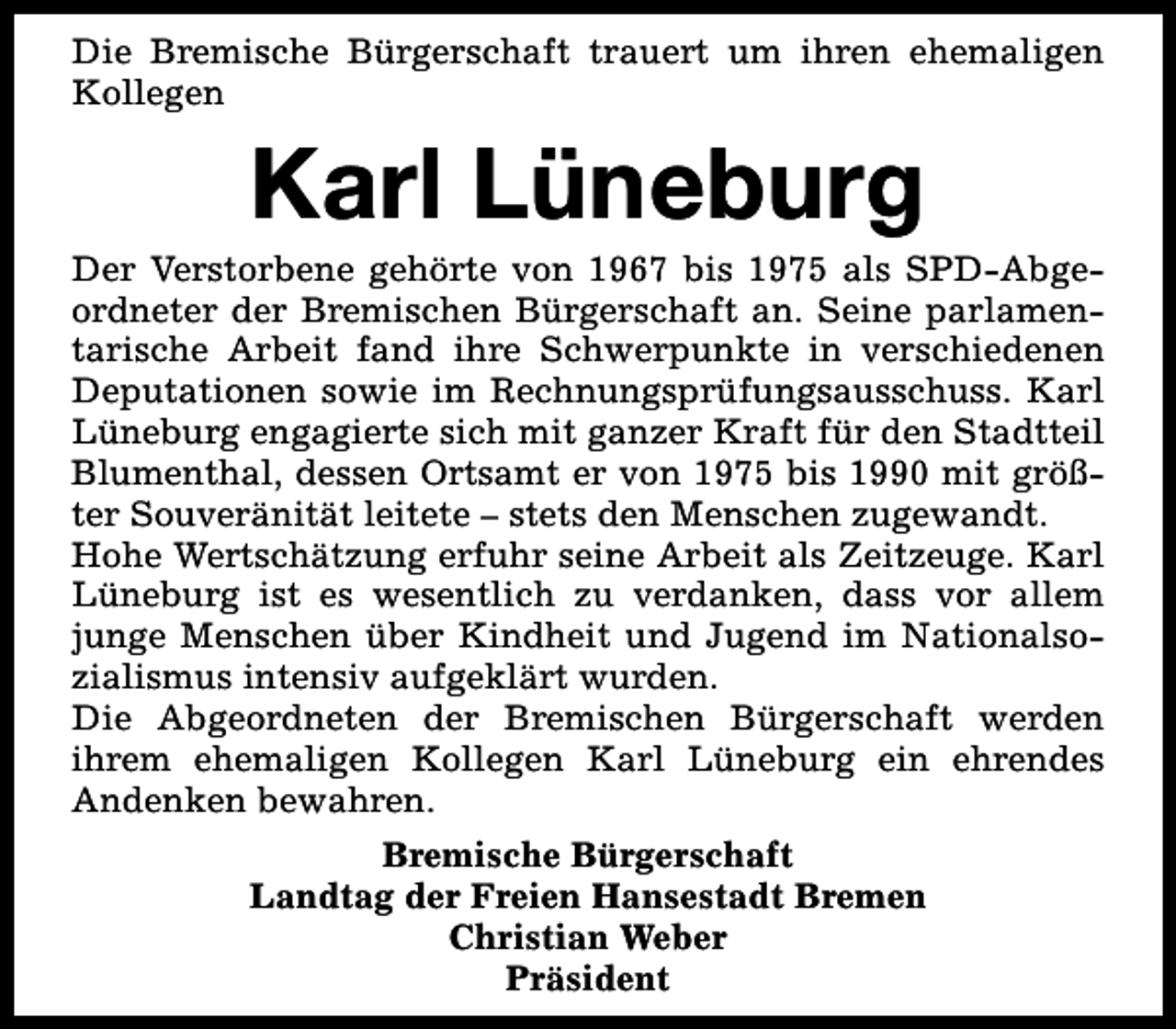 <p>Die Bremische Bürgerschaft trauert um ihren ehemaligen<br />Kollegen</p><p>Karl Lüneburg</p><p>Der Verstorbene gehörte von 1967 bis 1975 als SPD-Abgeordneter der Bremischen Bürgerschaft an. Seine parlamentarische Arbeit fand ihre Schwerpunkte in verschiedenen<br />Deputationen sowie im Rechnungsprüfungsausschuss. Karl<br />Lüneburg engagierte sich mit ganzer Kraft für den Stadtteil<br />Blumenthal, dessen Ortsamt er von 1975 bis 1990 mit größter Souveränität leitete – stets den Menschen zugewandt.<br />Hohe Wertschätzung erfuhr seine Arbeit als Zeitzeuge. Karl<br />Lüneburg ist es wesentlich zu verdanken, dass vor allem<br />junge Menschen über Kindheit und Jugend im Nationalsozialismus intensiv aufgeklärt wurden.<br />Die Abgeordneten der Bremischen Bürgerschaft werden<br />ihrem ehemaligen Kollegen Karl Lüneburg ein ehrendes<br />Andenken bewahren.<br />Bremische Bürgerschaft<br />Landtag der Freien Hansestadt Bremen<br />Christian Weber<br />Präsident</p>