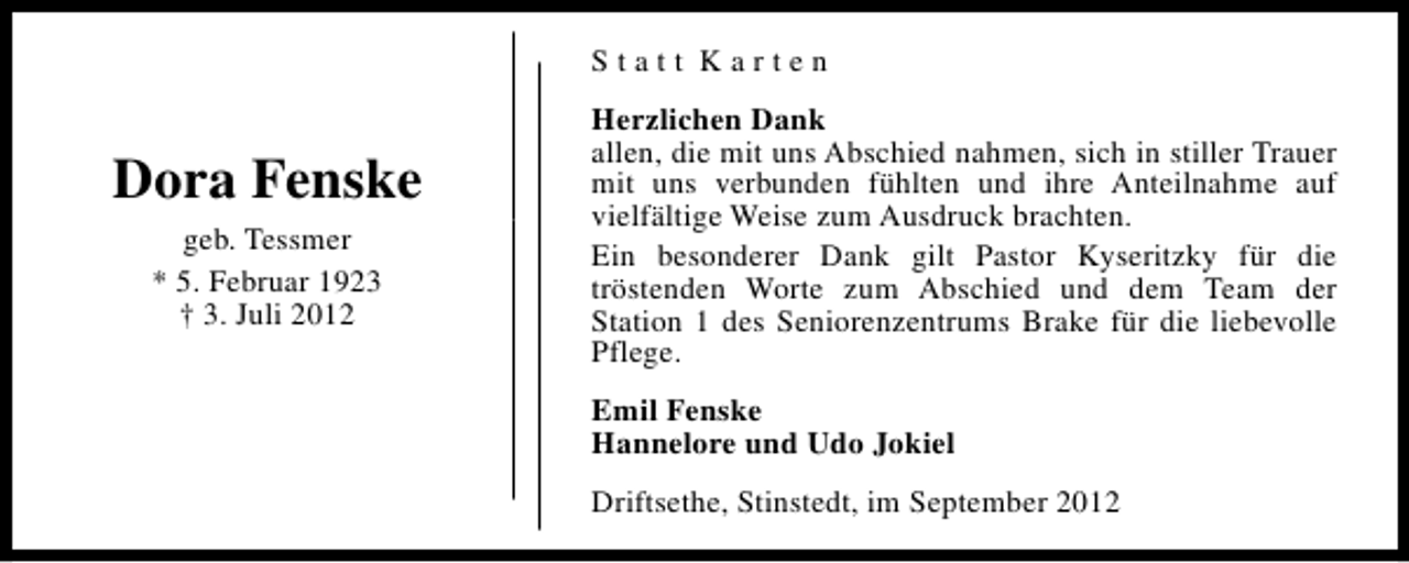 <p>Statt Karten</p><p>Dora Fenske<br />geb. Tessmer<br />* 5. Februar 1923<br />† 3. Juli 2012</p><p>Herzlichen Dank<br />allen, die mit uns Abschied nahmen, sich in stiller Trauer<br />mit uns verbunden fühlten und ihre Anteilnahme auf<br />vielfältige Weise zum Ausdruck brachten.<br />Ein besonderer Dank gilt Pastor Kyseritzky für die<br />tröstenden Worte zum Abschied und dem Team der<br />Station 1 des Seniorenzentrums Brake für die liebevolle<br />Pflege.<br />Emil Fenske<br />Hannelore und Udo Jokiel<br />Driftsethe, Stinstedt, im September 2012</p>