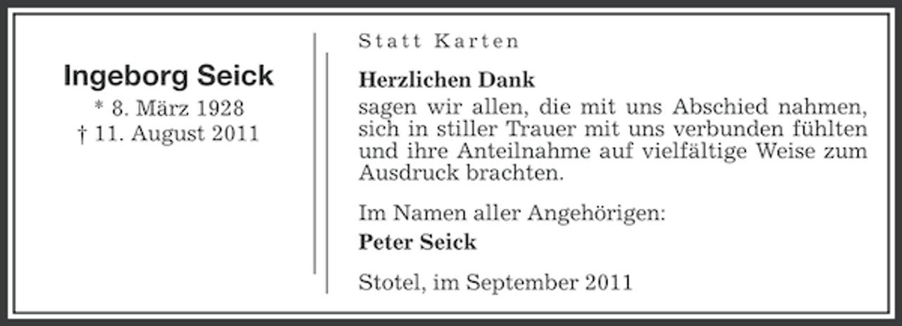 <p>Statt Karten</p><p>Ingeborg Seick<br />* 8. März 1928<br />† 11. August 2011</p><p>Herzlichen Dank<br />sagen wir allen, die mit uns Abschied nahmen,<br />sich in stiller Trauer mit uns verbunden fühlten<br />und ihre Anteilnahme auf vielfältige Weise zum<br />Ausdruck brachten.<br />Im Namen aller Angehörigen:<br />Peter Seick<br />Stotel, im September 2011</p>