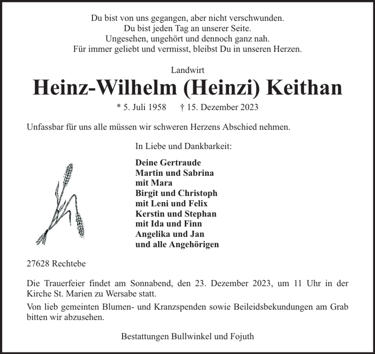 <p>Du bist von uns gegangen, aber nicht verschwunden.<br />Du bist jeden Tag an unserer Seite.<br />Ungesehen, ungehört und dennoch ganz nah.<br />Für immer geliebt und vermisst, bleibst Du in unseren Herzen.<br />Landwirt</p><p>Heinz-Wilhelm (Heinzi) Keithan<br />* 5. Juli 1958</p><p>† 15. Dezember 2023</p><p>Unfassbar für uns alle müssen wir schweren Herzens Abschied nehmen.<br />In Liebe und Dankbarkeit:<br />Deine Gertraude<br />Martin und Sabrina<br />mit Mara<br />Birgit und Christoph<br />mit Leni und Felix<br />Kerstin und Stephan<br />mit Ida und Finn<br />Angelika und Jan<br />und alle Angehörigen<br />27628 Rechtebe<br />Die Trauerfeier findet am Sonnabend, den 23. Dezember 2023, um 11 Uhr in der<br />Kirche St. Marien zu Wersabe statt.<br />Von lieb gemeinten Blumen- und Kranzspenden sowie Beileidsbekundungen am Grab<br />bitten wir abzusehen.<br />Bestattungen Bullwinkel und Fojuth</p>
